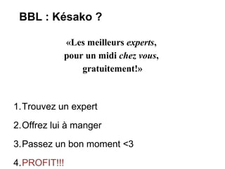 BBL : Késako ?

            «Les meilleurs experts,
            pour un midi chez vous,
                gratuitement!»



1.Trouvez un expert
2.Offrez lui à manger
3.Passez un bon moment <3

4.PROFIT!!!
 