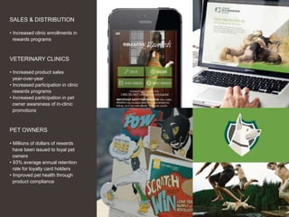 16
SALES & DISTRIBUTION
• Increased clinic enrollments in
rewards programs
VETERINARY CLINICS
• Increased product sales
year-over-year
• Increased participation in clinic
rewards programs
• Increased participation in pet
owner awareness of in-clinic
promotions
PET OWNERS
• Millions of dollars of rewards
have been issued to loyal pet
owners
• 93% average annual retention
rate for loyalty card holders
• Improved pet health through
product compliance
 