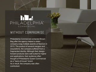 17
Philadelphia Commercial contacted Brown
Bag after the agency helped a sister-
company snag multiple awards at NeoCon in
2013. The product of several mergers and
acquisitions, the company suffered from a
fragmented identity. Although their design-
forward products were well suited for higher
end applications, their audience often
thought of Philadelphia Queen Commercial
as a “back-of-house” brand.
As a result, the company was often
overlooked.
 