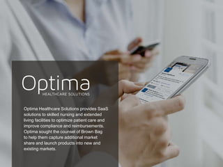19
Optima Healthcare Solutions provides SaaS
solutions to skilled nursing and extended
living facilities to optimize patient care and
improve compliance and reimbursements.
Optima sought the counsel of Brown Bag
to help them capture additional market
share and launch products into new and
existing markets.
 