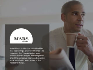 21
Mars Drinks, a division of $33 billion Mars
Inc., was having a brand identity crisis—its
customers didn’t know who they were.
When customers enjoyed a beverage from
one of the company’s machines, they didn’t
know Mars Drinks was the source. This
needed to change.
 