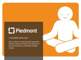 23
Living Better starts here.
With a mission of helping people “get better”,
Piedmont wanted to explore an extension of
its brand focused on preventative lifestyle
choices.
 