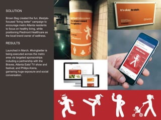 24
SOLUTION
Brown Bag created the fun, lifestyle-
focused “living better” campaign to
encourage metro Atlanta residents
to focus on healthy living, while
positioning Piedmont Healthcare as
the local brand owner of wellness.
RESULTS
Launched in March, #livingbetter is
being executed across the metro
area via targeted sponsorships
including a partnership with the
Braves, Atlanta Eats! TV show and
festival, and Philips Arena,
garnering huge exposure and social
conversation.
 