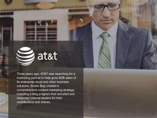 25
Three years ago, AT&T was searching for a
marketing partner to help grow B2B sales of
its enterprise cloud and other business
solutions. Brown Bag created a
comprehensive content marketing strategy
including a blog program that recruited and
rewarded internal leaders for their
contributions and shares.
 
