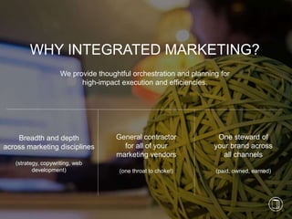 3
We provide thoughtful orchestration and planning for
high-impact execution and efficiencies.
WHY INTEGRATED MARKETING?
Breadth and depth
across marketing disciplines
(strategy, copywriting, web
development)
General contractor
for all of your
marketing vendors
(one throat to choke!)
One steward of
your brand across
all channels
(paid, owned, earned)
 
