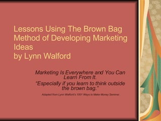Lessons Using The Brown Bag Method of Developing Marketing Ideas by Lynn Walford Marketing Is Everywhere and You Can Learn From It. “ Especially if you learn to think outside the brown bag.” Adapted from Lynn Walford’s 1001 Ways to Make Money Seminar. 