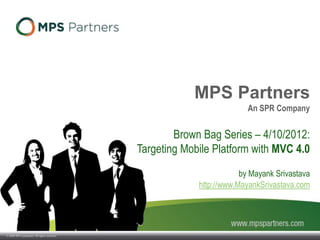 © 2009 SPR Companies. All rights reserved.
MPS Partners
An SPR Company
Brown Bag Series – 4/10/2012:
Targeting Mobile Platform with MVC 4.0
by Mayank Srivastava
http://www.MayankSrivastava.com
 