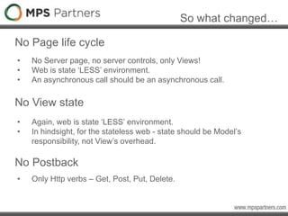 So what changed…
No Page life cycle
• No Server page, no server controls, only Views!
• Web is state ‘LESS’ environment.
• An asynchronous call should be an asynchronous call.
No View state
• Again, web is state ‘LESS’ environment.
• In hindsight, for the stateless web - state should be Model’s
responsibility, not View’s overhead.
No Postback
• Only Http verbs – Get, Post, Put, Delete.
 