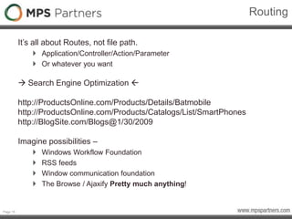 Page 15
Routing
It’s all about Routes, not file path.
 Application/Controller/Action/Parameter
 Or whatever you want
 Search Engine Optimization 
http://ProductsOnline.com/Products/Details/Batmobile
http://ProductsOnline.com/Products/Catalogs/List/SmartPhones
http://BlogSite.com/Blogs@1/30/2009
Imagine possibilities –
 Windows Workflow Foundation
 RSS feeds
 Window communication foundation
 The Browse / Ajaxify Pretty much anything!
 