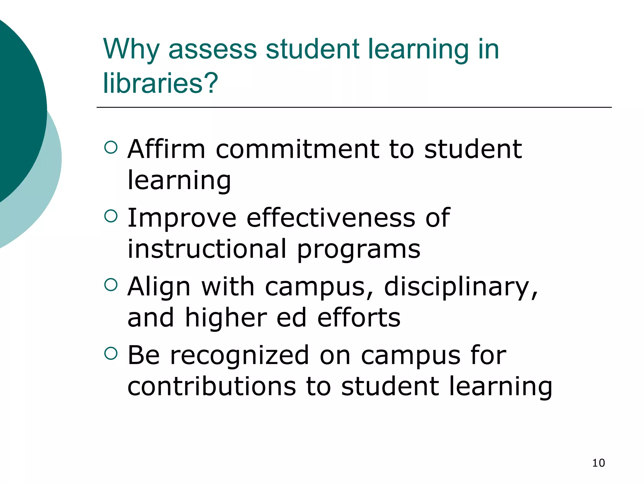 Why assess student learning in libraries? Affirm commitment to student learning Improve effectiveness of instructional programs Align with campus, disciplinary,  and higher ed efforts Be recognized on campus for contributions to student learning 