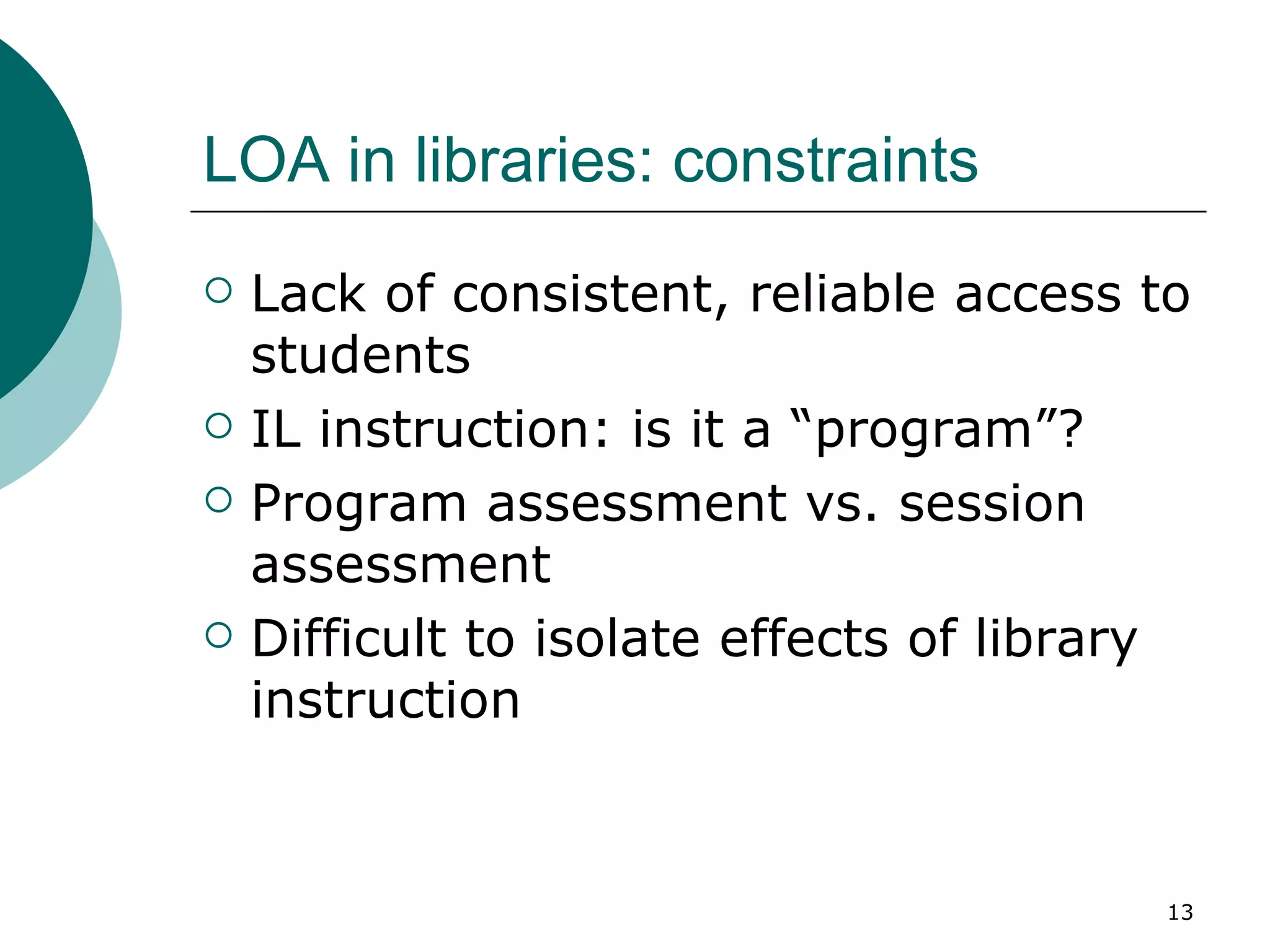 LOA in libraries: constraints Lack of consistent, reliable access to students  IL instruction: is it a “program”? Program assessment vs. session assessment Difficult to isolate effects of library instruction 
