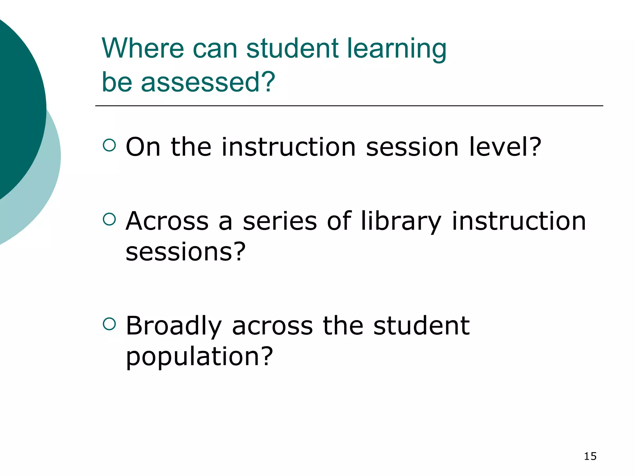 Where can student learning  be assessed? On the instruction session level? Across a series of library instruction sessions? Broadly across the student population? 