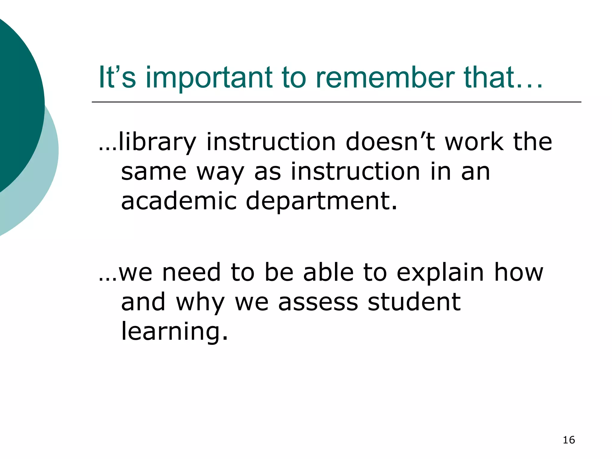 It’s important to remember that… …library instruction doesn’t work the same way as instruction in an academic department. …we need to be able to explain how and why we assess student learning. 