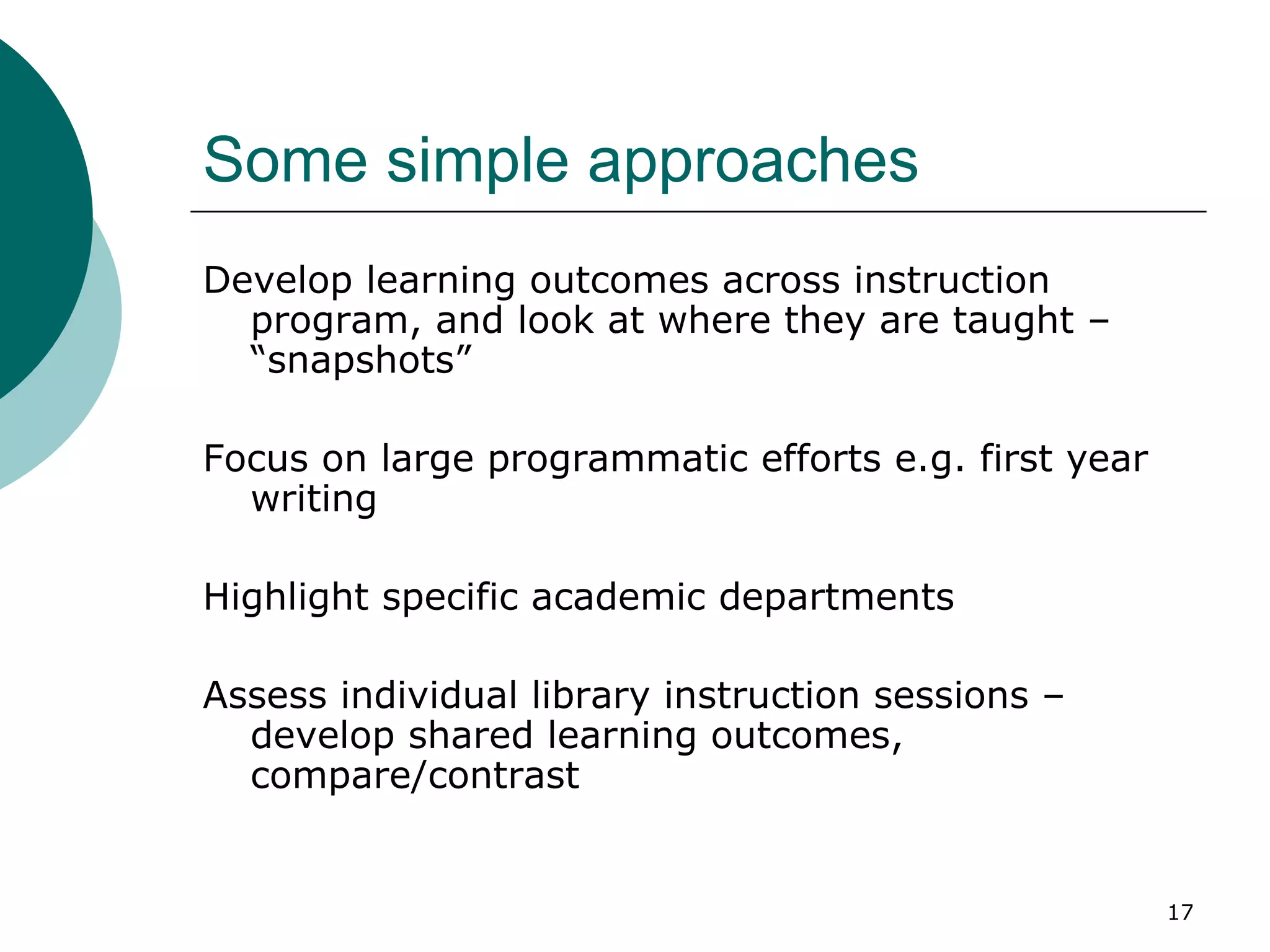 Some simple approaches Develop learning outcomes across instruction program, and look at where they are taught – “snapshots” Focus on large programmatic efforts e.g. first year writing Highlight specific academic departments Assess individual library instruction sessions – develop shared learning outcomes, compare/contrast 