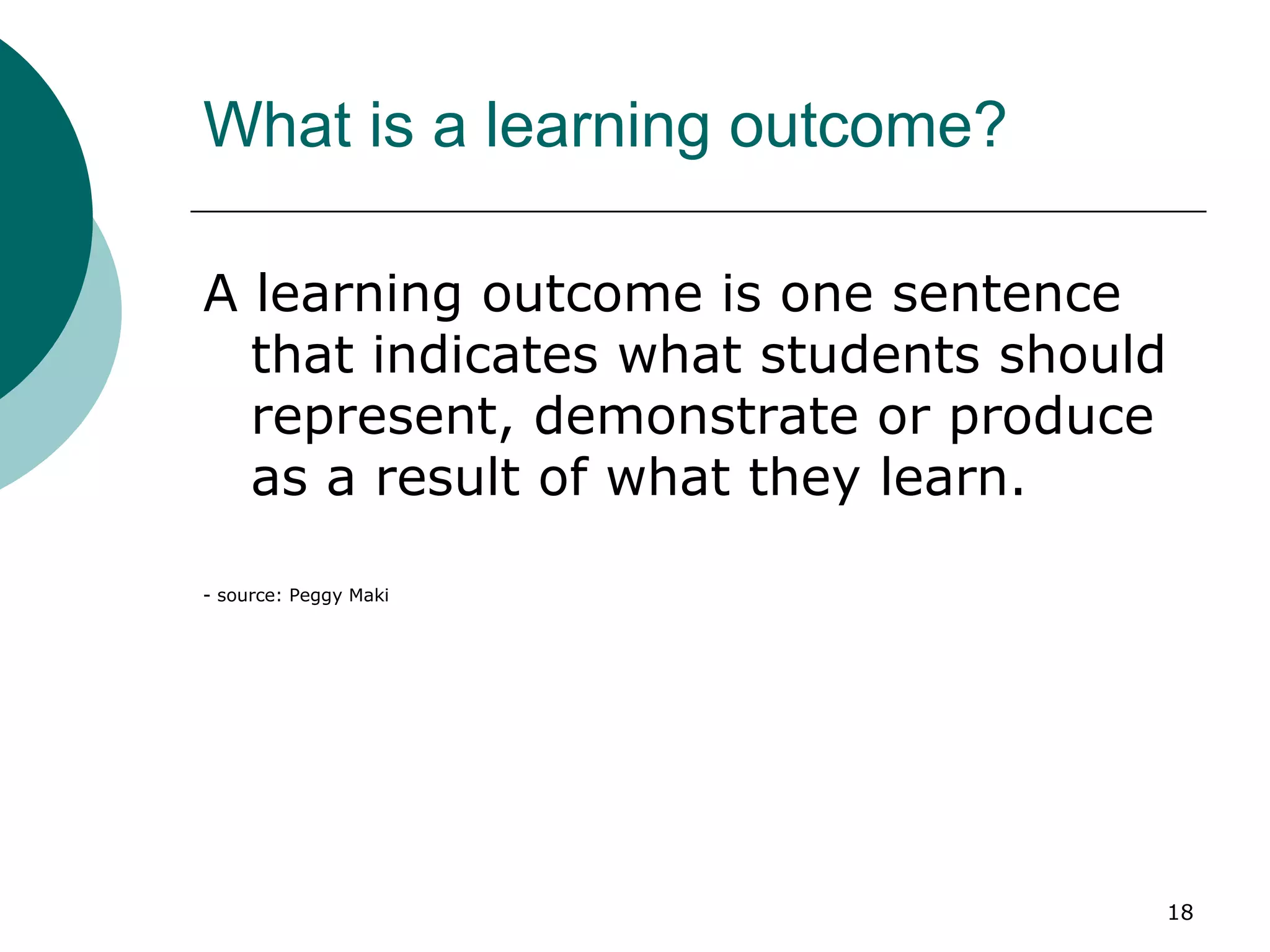 What is a learning outcome? A learning outcome is one sentence that indicates what students should represent, demonstrate or produce as a result of what they learn. - source: Peggy Maki 
