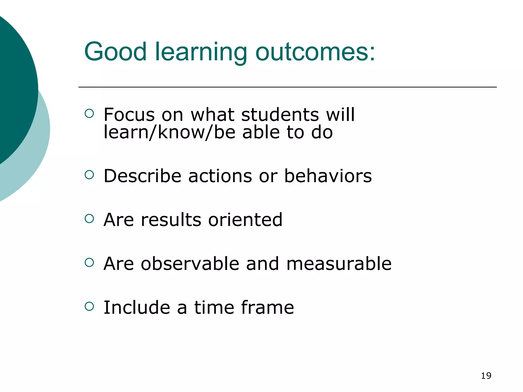 Good learning outcomes: Focus on what students will learn/know/be able to do Describe actions or behaviors Are results oriented Are observable and measurable Include a time frame 
