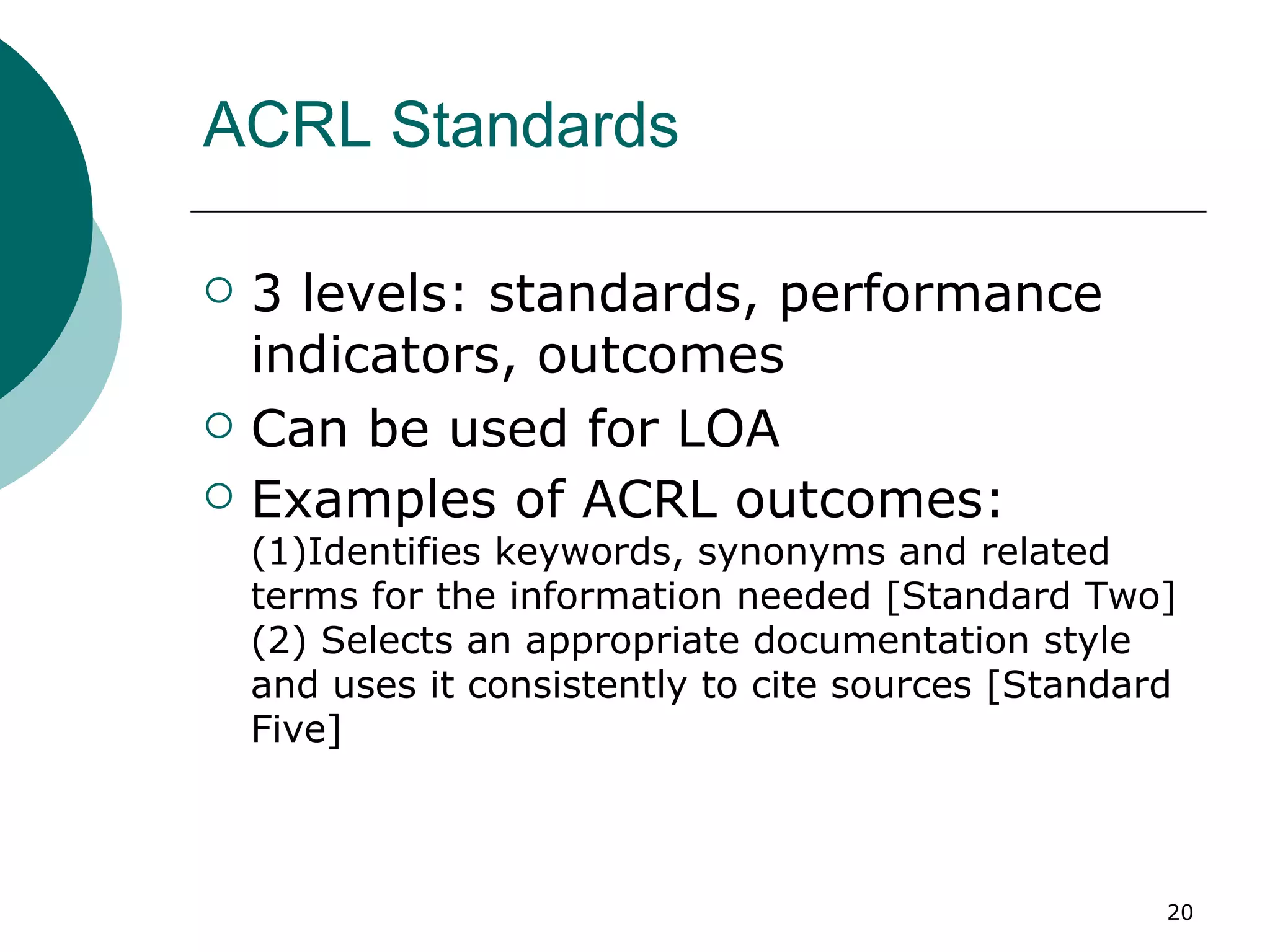 ACRL Standards  3 levels: standards, performance indicators, outcomes Can be used for LOA  Examples of ACRL outcomes:  (1)Identifies keywords, synonyms and related terms for the information needed [Standard Two] (2) Selects an appropriate documentation style and uses it consistently to cite sources [Standard Five] 