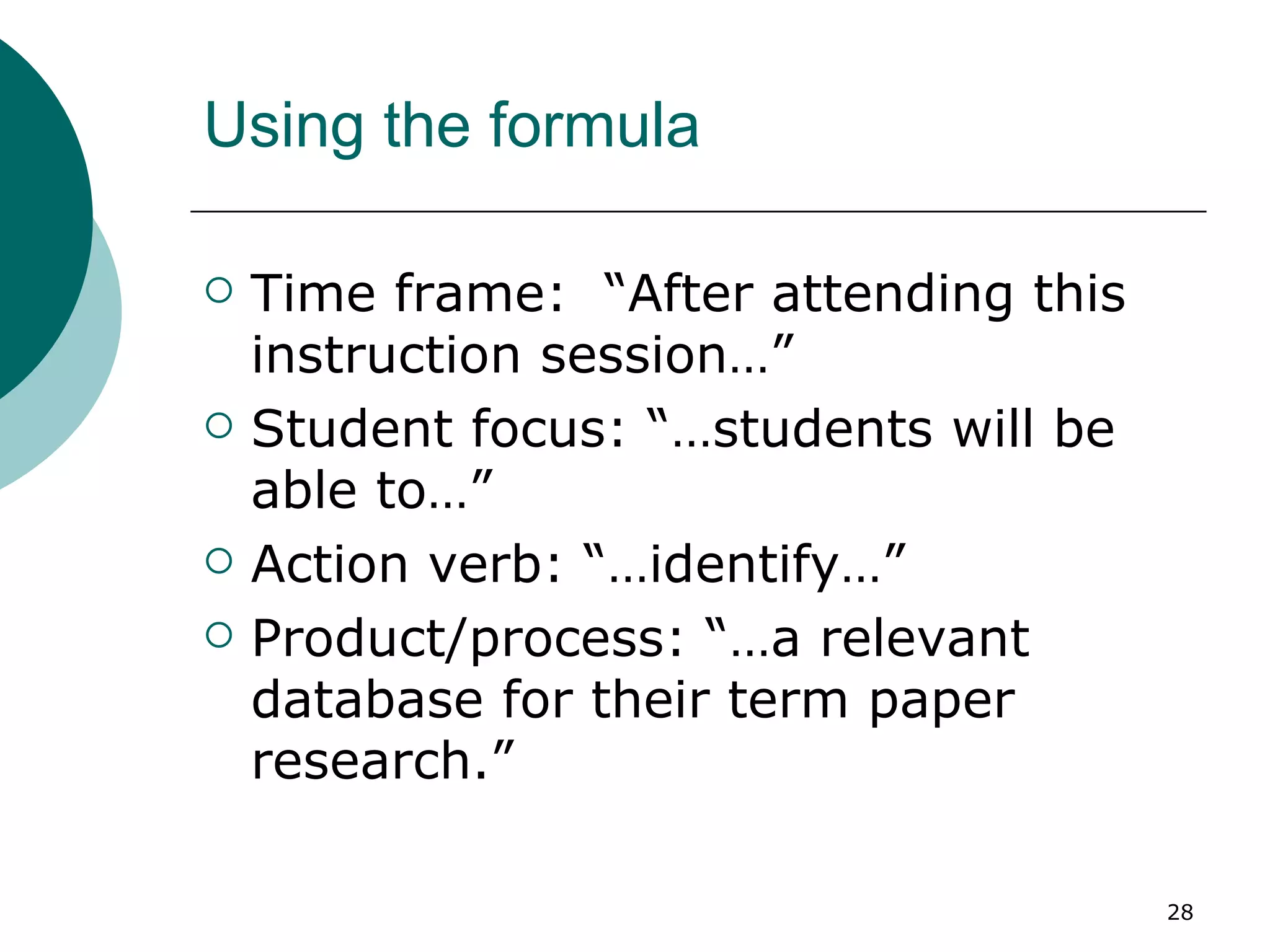 Using the formula Time frame:  “After attending this instruction session…” Student focus: “…students will be able to…” Action verb: “…identify…” Product/process: “…a relevant database for their term paper research.” 