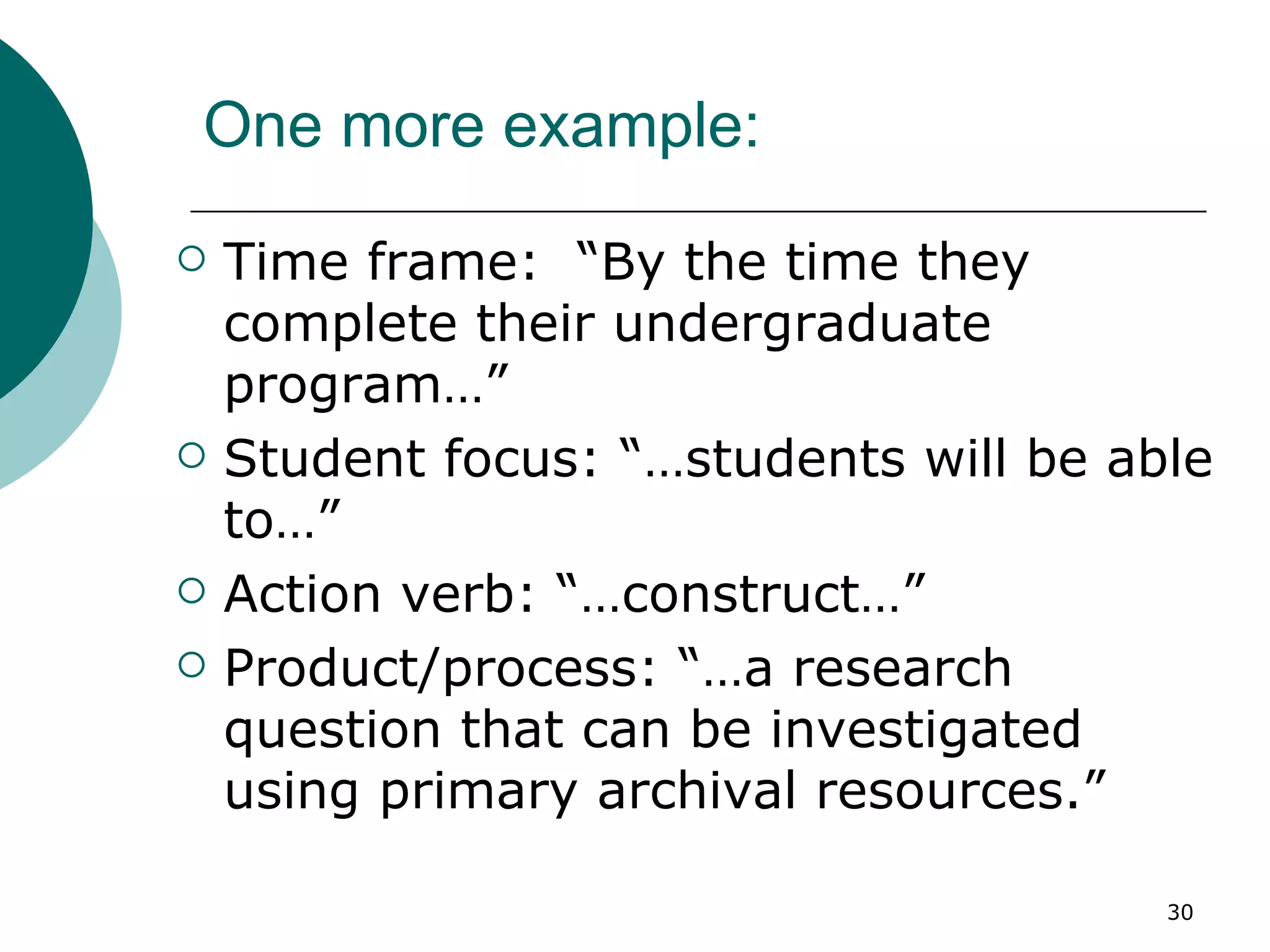 One more example: Time frame:  “By the time they complete their undergraduate program…” Student focus: “…students will be able to…” Action verb: “…construct…” Product/process: “…a research question that can be investigated using primary archival resources.” 