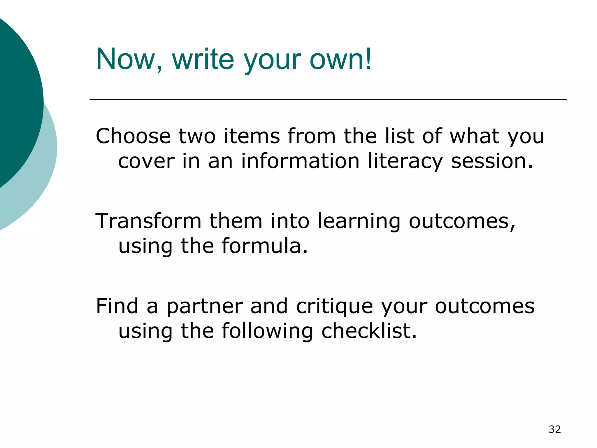 Now, write your own! Choose two items from the list of what you cover in an information literacy session. Transform them into learning outcomes, using the formula. Find a partner and critique your outcomes using the following checklist. 