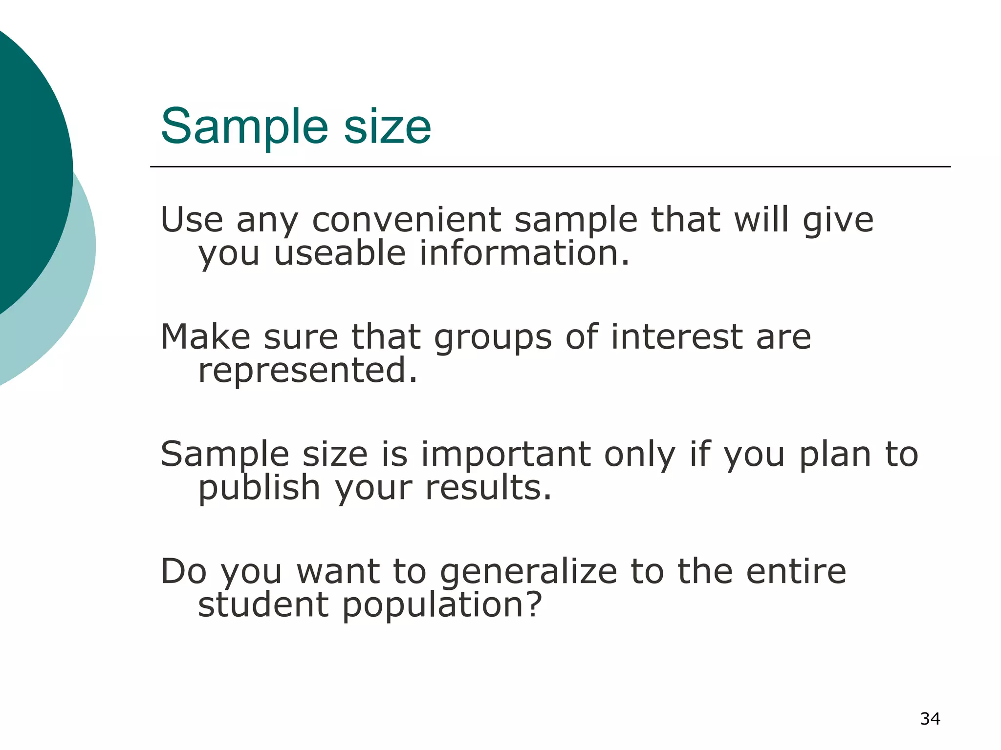 Sample size Use any convenient sample that will give you useable information. Make sure that groups of interest are represented. Sample size is important only if you plan to publish your results. Do you want to generalize to the entire student population? 