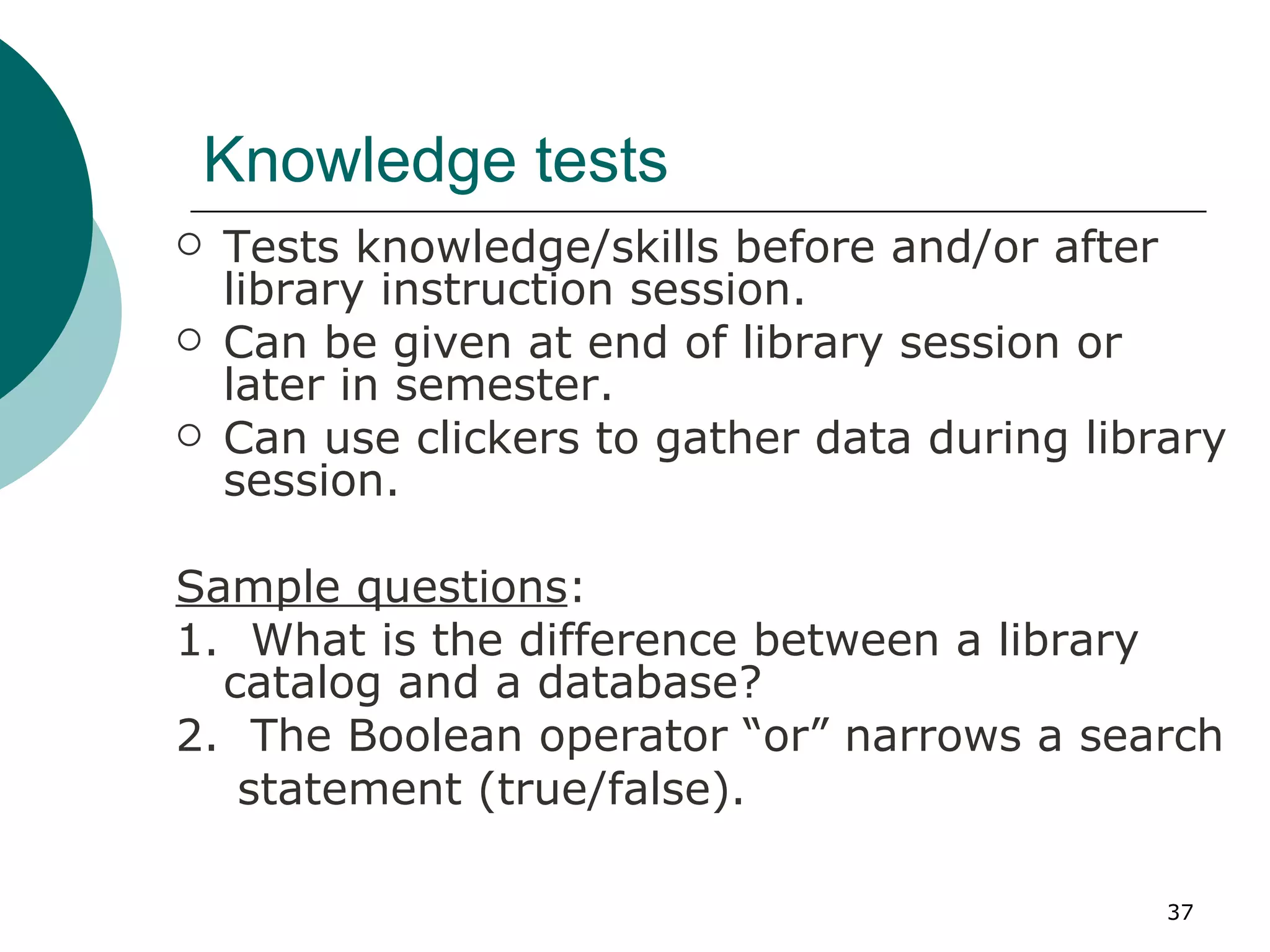 Knowledge tests Tests knowledge/skills before and/or after library instruction session. Can be given at end of library session or later in semester. Can use clickers to gather data during library session. Sample questions : 1.  What is the difference between a library catalog and a database? 2.  The Boolean operator “or” narrows a search statement (true/false). 