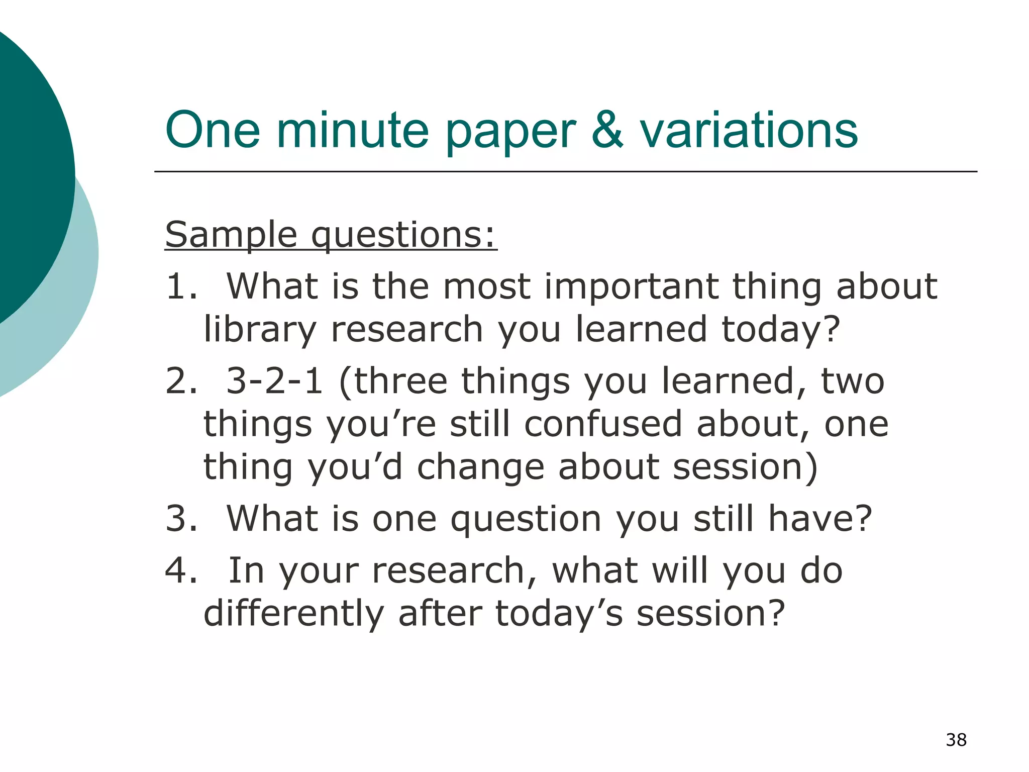 One minute paper & variations Sample questions: 1.  What is the most important thing about library research you learned today? 2.  3-2-1 (three things you learned, two things you’re still confused about, one thing you’d change about session) 3.  What is one question you still have? 4.   In your research, what will you do differently after today’s session? 