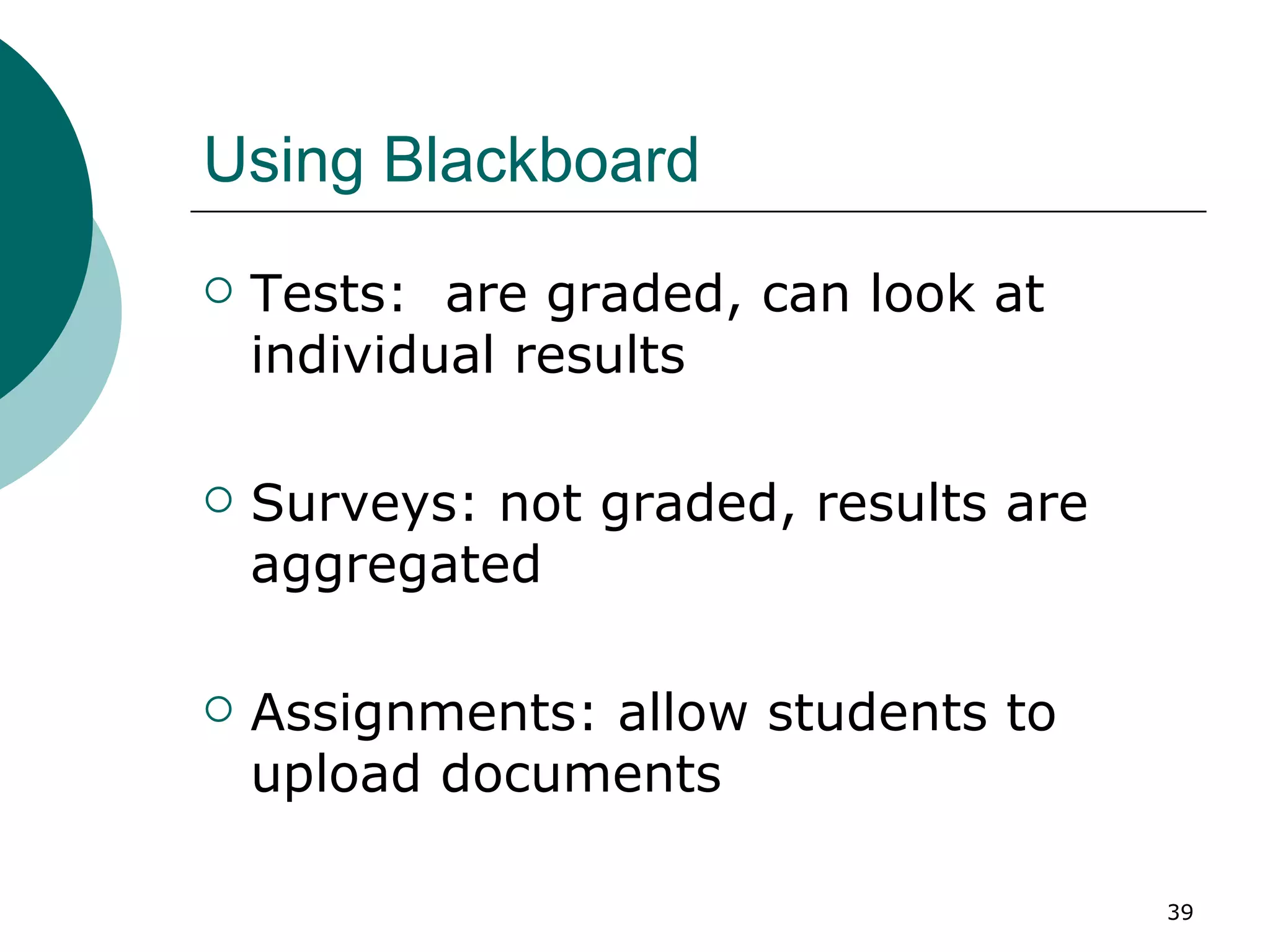 Using Blackboard Tests:  are graded, can look at individual results Surveys: not graded, results are aggregated Assignments: allow students to upload documents 