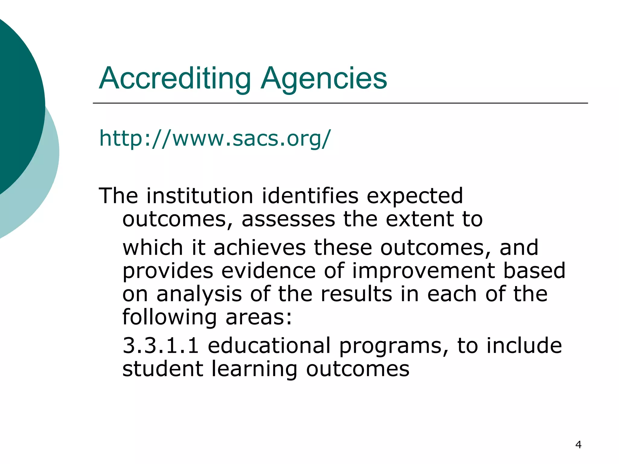 Accrediting Agencies http://www.sacs.org/ The institution identifies expected outcomes, assesses the extent to  which it achieves these outcomes, and provides evidence of improvement based on analysis of the results in each of the following areas:  3.3.1.1 educational programs, to include student learning outcomes 