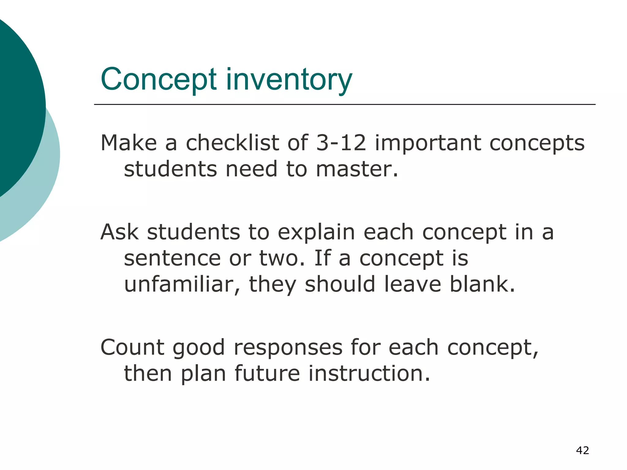 Concept inventory Make a checklist of 3-12 important concepts students need to master. Ask students to explain each concept in a sentence or two. If a concept is unfamiliar, they should leave blank. Count good responses for each concept, then plan future instruction. 