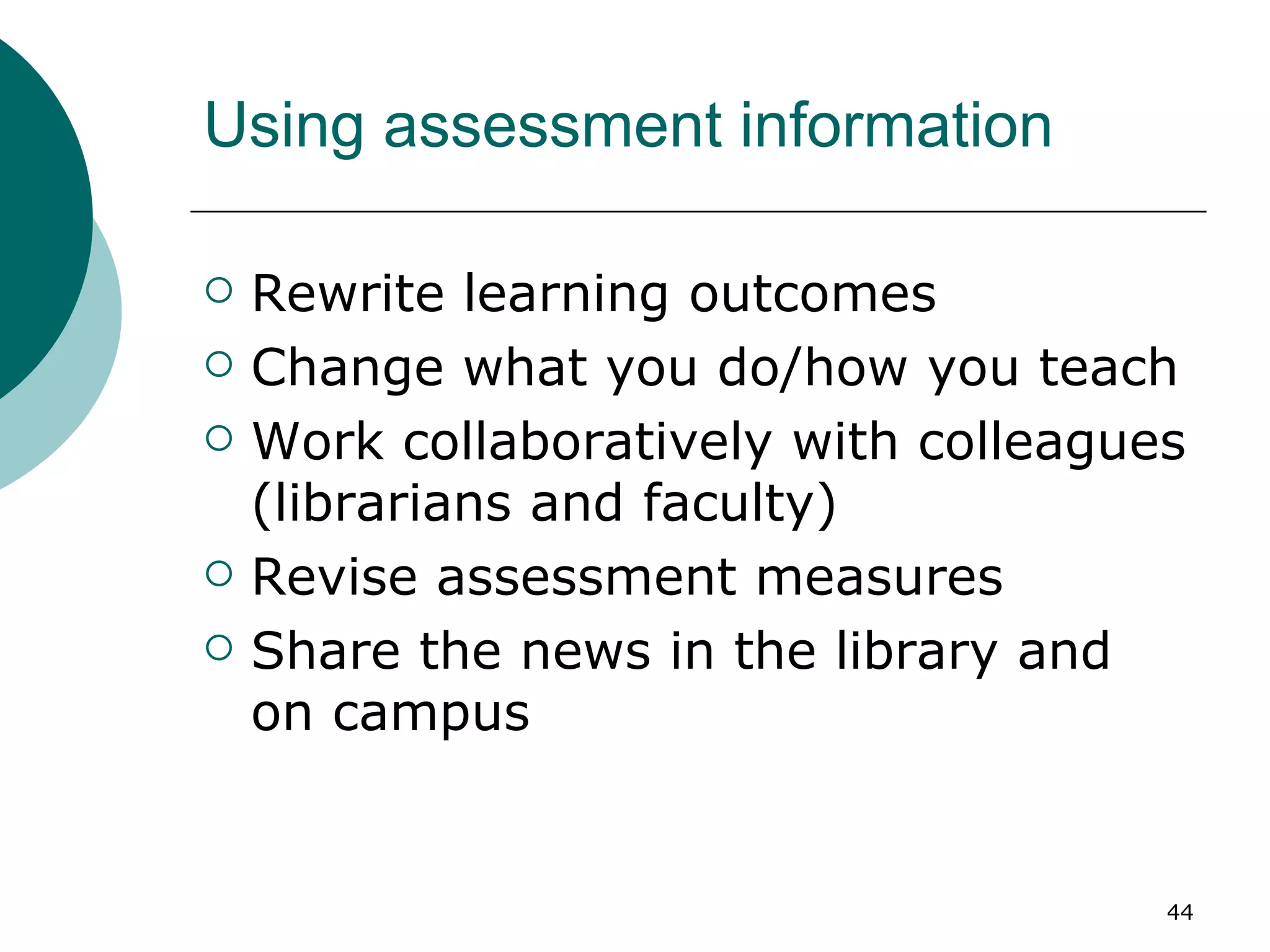 Using assessment information Rewrite learning outcomes Change what you do/how you teach Work collaboratively with colleagues (librarians and faculty) Revise assessment measures Share the news in the library and on campus 