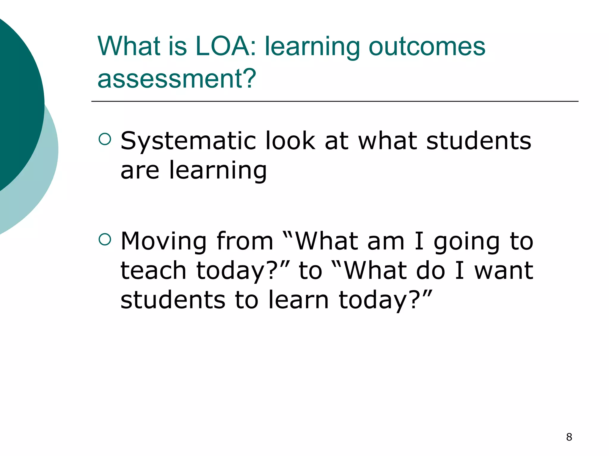 What is LOA: learning outcomes assessment? Systematic look at what students are learning  Moving from “What am I going to teach today?” to “What do I want students to learn today?”  
