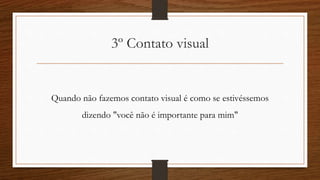 3º Contato visual
Quando não fazemos contato visual é como se estivéssemos
dizendo "você não é importante para mim"
 