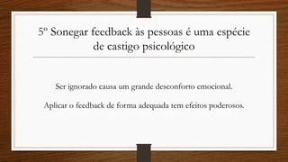 5º Sonegar feedback às pessoas é uma espécie
de castigo psicológico
Ser ignorado causa um grande desconforto emocional.
Aplicar o feedback de forma adequada tem efeitos poderosos.
 