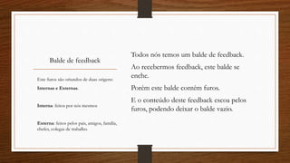 Balde de feedback
Todos nós temos um balde de feedback.
Ao recebermos feedback, este balde se
enche.
Porém este balde contém furos.
E o conteúdo deste feedback escoa pelos
furos, podendo deixar o balde vazio.
Este furos são oriundos de duas origens:
Internas e Externas.
Interna: feitos por nós mesmos
Externa: feitos pelos pais, amigos, família,
chefes, colegas de trabalho.
 