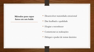 Métodos para tapar
furos em um balde
• Desenvolver maturidade emocional
• Dar feedback e qualidade
• Elogiar e reconhecer
• Comemorar as realizações
• Delegar o poder de tomar decisões
 