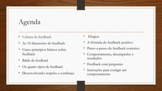 Agenda
• Cultura do feedback
• As 10 dimensões do feedback
• Cinco princípios básicos sobre
feedback
• Balde de feedback
• Os quatro tipos de feedback
• Desenvolvendo respeito e confiança
• Elogios
• A fórmula do feedback positivo
• Passo-a-passo do feedback corretivo
• Comportamento, desempenho e
resultados
• Feedback com perguntas
• Instruções para corrigir um
comportamento
 