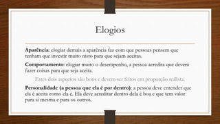 Elogios
Aparência: elogiar demais a aparência faz com que pessoas pensem que
tenham que investir muito nisto para que sejam aceitas.
Comportamento: elogiar muito o desempenho, a pessoa acredita que deverá
fazer coisas para que seja aceita.
Estes dois aspectos são bons e devem ser feitos em proporção realista.
Personalidade (a pessoa que ela é por dentro): a pessoa deve entender que
ela é aceita como ela é. Ela deve acreditar dentro dela é boa e que tem valor
para si mesma e para os outros.
 