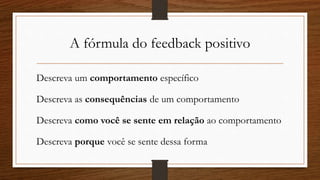 A fórmula do feedback positivo
Descreva um comportamento específico
Descreva as consequências de um comportamento
Descreva como você se sente em relação ao comportamento
Descreva porque você se sente dessa forma
 