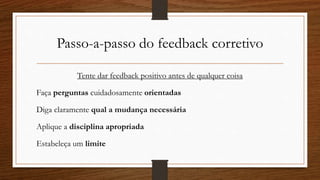 Passo-a-passo do feedback corretivo
Tente dar feedback positivo antes de qualquer coisa
Faça perguntas cuidadosamente orientadas
Diga claramente qual a mudança necessária
Aplique a disciplina apropriada
Estabeleça um limite
 