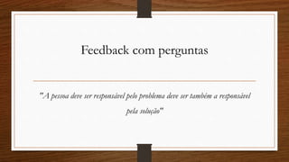 Feedback com perguntas
"A pessoa deve ser responsável pelo problema deve ser também a responsável
pela solução"
 