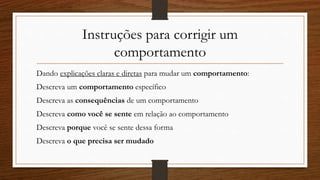 Instruções para corrigir um
comportamento
Dando explicações claras e diretas para mudar um comportamento:
Descreva um comportamento específico
Descreva as consequências de um comportamento
Descreva como você se sente em relação ao comportamento
Descreva porque você se sente dessa forma
Descreva o que precisa ser mudado
 