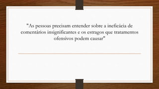 "As pessoas precisam entender sobre a ineficácia de
comentários insignificantes e os estragos que tratamentos
ofensivos podem causar"
 