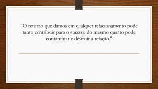 "O retorno que damos em qualquer relacionamento pode
tanto contribuir para o sucesso do mesmo quanto pode
contaminar e destruir a relação."
 