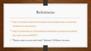 Referências
• http://www.lg.com.br/huma/mercado/como-implementar-a-cultura-de-
feedback-nas-organizacoes
• http://pt.slideshare.net/MarianaGraf/trabalhando-a-cultura-do-feedback-
por-onde-comear-64485895
• "Preciso saber se estou indo bem!". Richard L Williams. Sextante.
 
