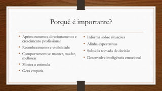 Porquê é importante?
• Aprimoramento, direcionamento e
crescimento profissional
• Reconhecimento e visibilidade
• Comportamentos: manter, mudar,
melhorar
• Motiva e estimula
• Gera empatia
• Informa sobre situações
• Alinha expectativas
• Subsidia tomada de decisão
• Desenvolve inteligência emocional
 