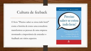 Cultura de feeback
O livro "Preciso saber se estou indo bem!"
conta a história de como uma consultora
transformou as pessoas de uma empresa
mostrando a importância de entender o
feedback em vários aspectos.
 