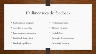 10 dimensões do feedback
• Elaboração de um plano
• Abordagem específica
• Foco em comportamentos
• Escolha de hora e local
• Feedback equilibrado
• Feedback relevante
• Técnicas eficientes
• Estilo Eficaz
• Descrição de sentimentos
• Capacidade de ouvir
 