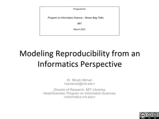Prepared for
Program on Information Science – Brown Bag Talks
MIT
March 2015
Modeling Reproducibility from an
Informatics Perspective
Dr. Micah Altman
<escience@mit.edu>
Director of Research, MIT Libraries
Head/Scientist, Program on Information Sciences
<informatics.mit.edu>
 