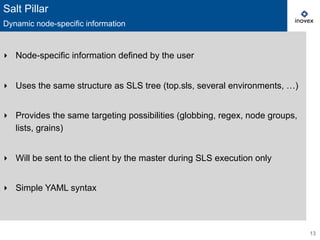 ‣  Node-specific information defined by the user
‣  Uses the same structure as SLS tree (top.sls, several environments, …)
‣  Provides the same targeting possibilities (globbing, regex, node groups,
lists, grains)
‣  Will be sent to the client by the master during SLS execution only
‣  Simple YAML syntax
13
Salt Pillar
Dynamic node-specific information
 